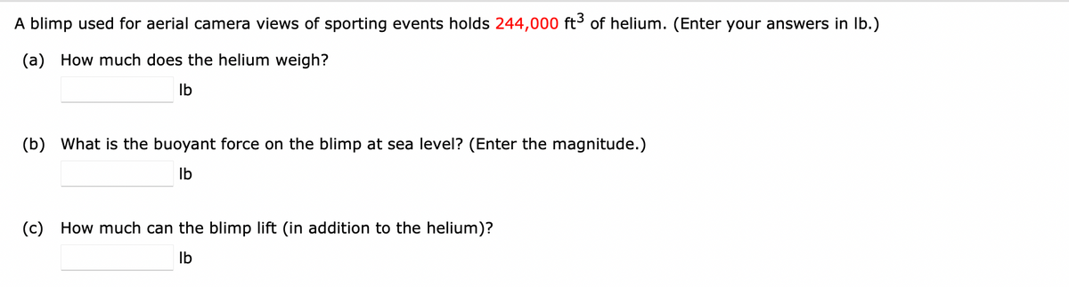 A blimp used for aerial camera views of sporting events holds 244,000 ft³ of helium. (Enter your answers in Ib.)
(a) How much does the helium weigh?
Ib
(b) What is the buoyant force on the blimp at sea level? (Enter the magnitude.)
Ib
(c) How much can the blimp lift (in addition to the helium)?
Ib
