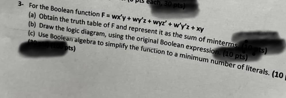 each, 30 pts)
3- For the Boolean function F = wx'y + wy'z + wyz' + w'y'z + xy
(a) Obtain the truth table of F and represent it as the sum of minterms (10 pts)
(b) Draw the logic diagram, using the original Boolean expression. (10 pts)
(c) Use Boolean algebra to simplify the function to a minimum number of literals. (10
(100 pts)
130