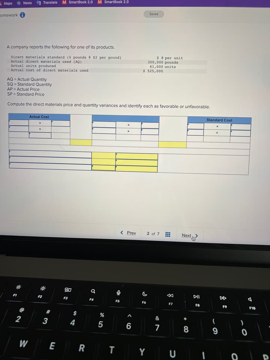 Maps
omework i
News
A company reports the following for one of its products.
Direct materials standard (4 pounds @ $2 per pound)
Actual direct materials used (AQ)
Actual units produced
Actual cost of direct materials used
AQ = Actual Quantity
SQ = Standard Quantity
F1
2
Translate M SmartBook 2.0 M SmartBook 2.0
W
AP Actual Price
SP Standard Price
Compute the direct materials price and quantity variances and identify each as favorable or unfavorable.
Actual Cost
X
X
F2
#
3
E
80
F3
$
4
R
a
F4
%
5
F5
T
0
X
X
< Prev
Muslimin
‹6
A
$ 525,000
Saved
$ 8 per unit
300,000 pounds
61,000 units
F6
C
2 of 7
Y
&
7
www
K
F7
U
Next
*
8
DII
F8
Standard Cost
X
X
(
9
DD
F9
0
)
A
F10
D