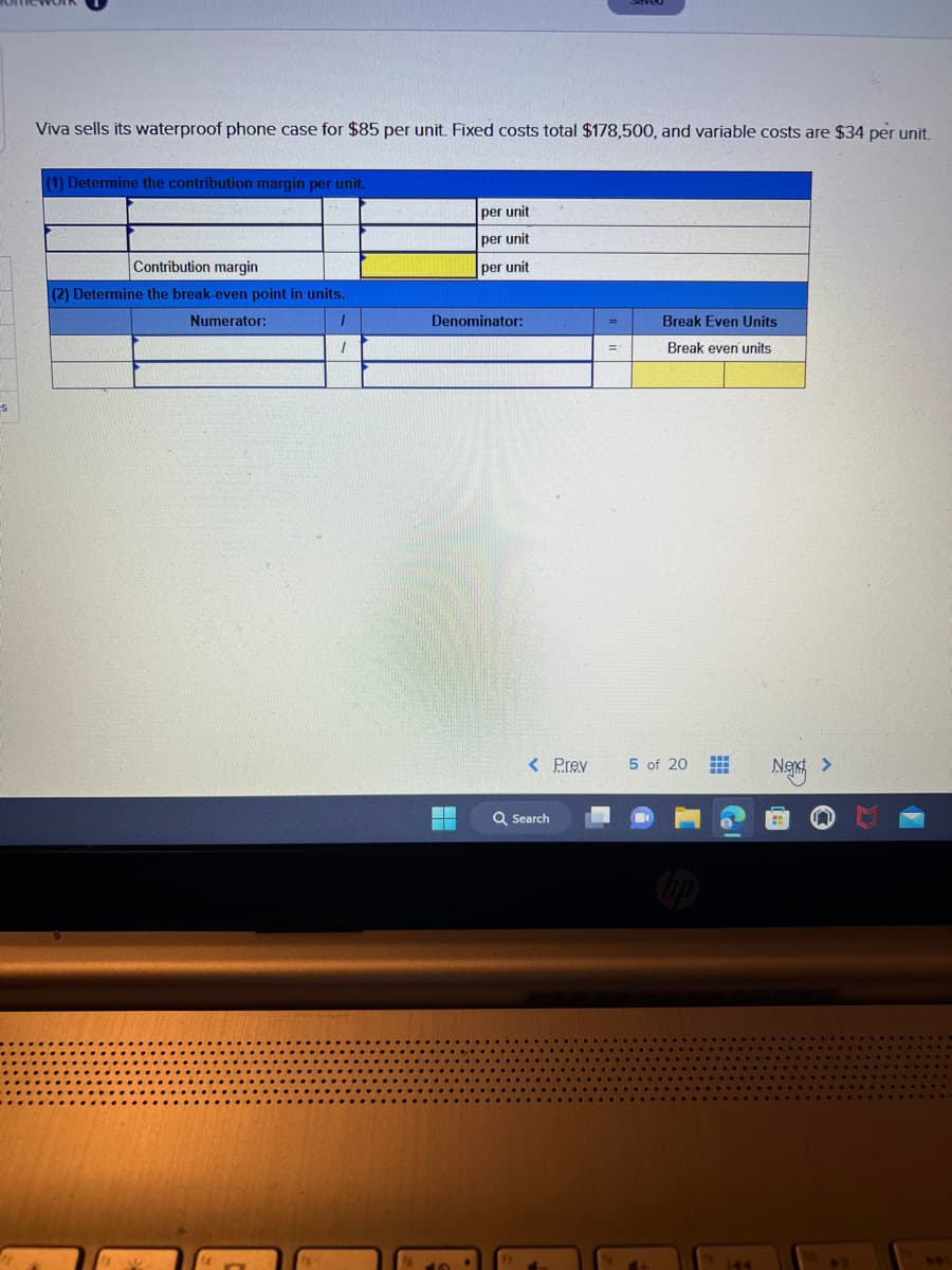 es
Viva sells its waterproof phone case for $85 per unit. Fixed costs total $178,500, and variable costs are $34 per unit.
(1) Determine the contribution margin per unit.
Contribution margin
(2) Determine the break-even point in units.
Numerator:
1
1
per unit
per unit
per unit
Denominator:
< Prev
Q Search
=
Saved
=
Break Even Units
Break even units
5 of 20 #
hp
144
Next >