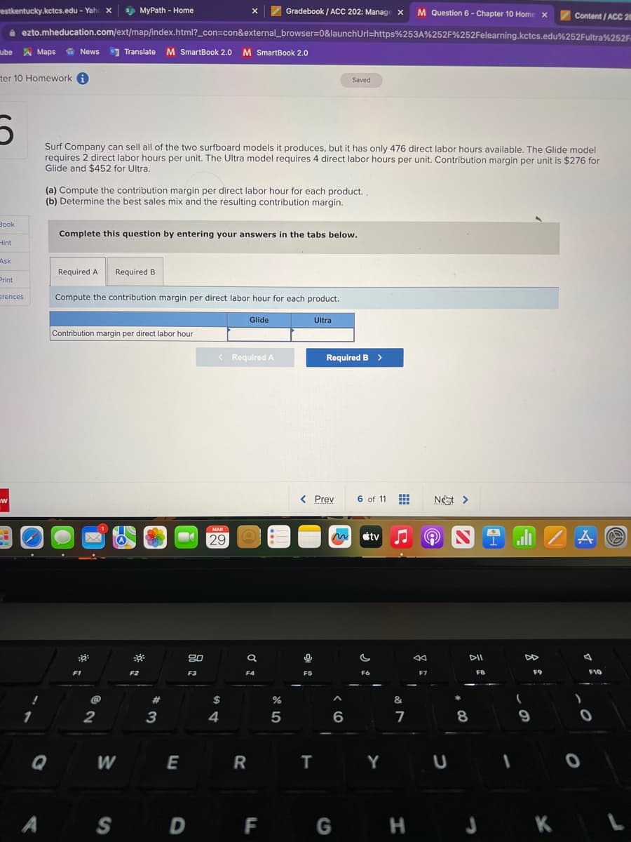 estkentucky.kctcs.edu - Yahc X
ube Maps
Maps News
News Translate M SmartBook 2.0 M SmartBook 2.0
ter 10 Homework i
Book
Hint
Gradebook / ACC 202: Manage X M Question 6 - Chapter 10 Home X
ezto.mheducation.com/ext/map/index.html?_con=con&external_browser=0&launchUrl=https%253A%252F%252Felearning.kctcs.edu%252Fultra%252F
Ask
5
Surf Company can sell all of the two surfboard models it produces, but it has only 476 direct labor hours available. The Glide model
requires 2 direct labor hours per unit. The Ultra model requires 4 direct labor hours per unit. Contribution margin per unit is $276 for
Glide and $452 for Ultra.
Print
erences
W
1
Q
(a) Compute the contribution margin per direct labor hour for each product.
(b) Determine the best sales mix and the resulting contribution margin.
Required A
Complete this question by entering your answers in the tabs below.
MyPath - Home
Compute the contribution margin per direct labor hour for each product.
F1
Contribution margin per direct labor hour
@
2
Required B
W
S
F2
#
3
E
D
80
F3
< Required A
MAR
29
$
4
Glide
a
F4
R
F
%
5
F5
Ultra
< Prev
T
Saved
Required B >
6
G
6 of 11 ⠀
tv
C
F6
&
7
«
F7
Not >
Y U
N
DII
8
FB
1
DD
9
F9
Content/ACC 20
H J K
A S
)
4
O
F10
0