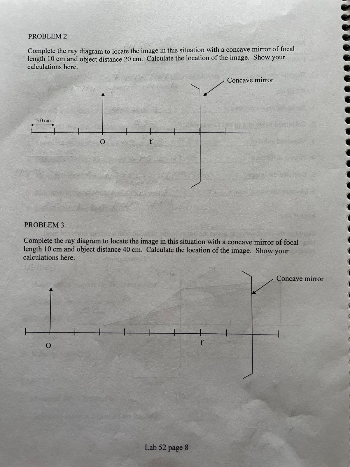 PROBLEM 2
Complete the ray diagram to locate the image in this situation with a concave mirror of focal
length 10 cm and object distance 20 cm. Calculate the location of the image. Show your
calculations here.
Concave mirror
5.0 cm
f
PROBLEM 3
Complete the ray diagram to locate the image in this situation with a concave mirror of focal
length 10 cm and object distance 40 cm. Calculate the location of the image. Show your
calculations here.
Concave mirror
f
Lab 52 page 8
