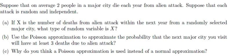 Suppose that on average 2 people in a major city die each year from alien attack. Suppose that each
attack is random and independent.
(a) If X is the number of deaths from alien attack within the next year from a randomly selected
major city, what type of random variable is X?
(b) Use the PoissOn approximation to approximate the probability that the next major city you visit
will have at least 3 deaths due to alien attack?
(c) Why do you think a Poisson approximation is used instead of a normal approximation?
