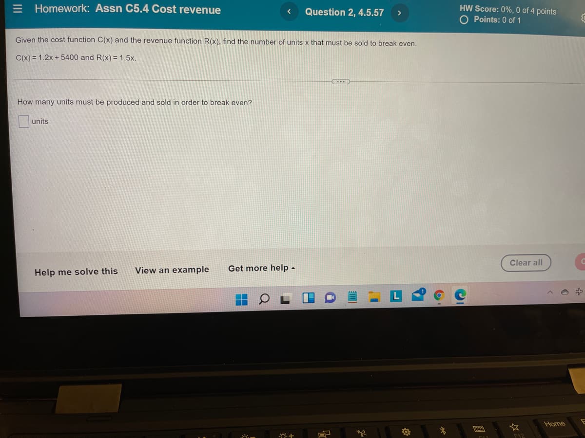 E Homework: Assn C5.4 Cost revenue
HW Score: 0%, 0 of 4 points
O Points: 0 of 1
Question 2, 4.5.57
>
Given the cost function C(x) and the revenue function R(x), find the number of units x that must be sold to break even.
C(x) = 1.2x + 5400 and R(x) = 1.5x.
How many units must be produced and sold in order to break even?
units
Clear all
View an example
Get more help -
Help me solve this
Home
E
F12
