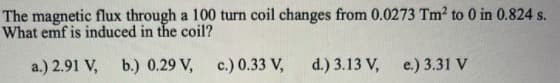 The magnetic flux through a 100 turn coil changes from 0.0273 Tm2 to 0 in 0.824 s.
What emf is induced in the coil?
a.) 2.91 V, b.) 0.29 V, c.) 0.33 V,
d.) 3.13 V, e.) 3.31 V
