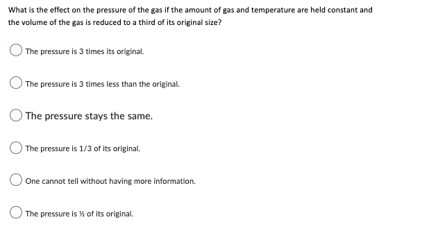 What is the effect on the pressure of the gas if the amount of gas and temperature are held constant and
the volume of the gas is reduced to a third of its original size?
The pressure is 3 times its original.
The pressure is 3 times less than the original.
The pressure stays the same.
The pressure is 1/3 of its original.
One cannot tell without having more information.
The pressure is % of its original.