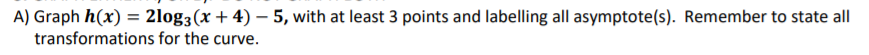 A) Graph h(x) = 2log3(x + 4) – 5, with at least 3 points and labelling all asymptote(s). Remember to state all
transformations for the curve.
