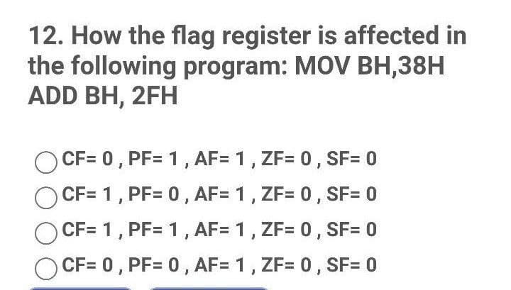 12. How the flag register is affected in
the following program: MOV BH,38H
ADD BH, 2FH
CF= 0, PF= 1, AF= 1, ZF= 0, SF= 0
CF= 1, PF= 0, AF= 1, ZF= 0, SF= 0
CF= 1, PF= 1, AF= 1, ZF= 0, SF= 0
CF= 0, PF= 0, AF= 1, ZF= 0, SF= 0