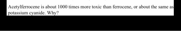 Acetylferrocene is about 1000 times more toxic than ferrocene, or about the same as
potassium cyanide. Why?
