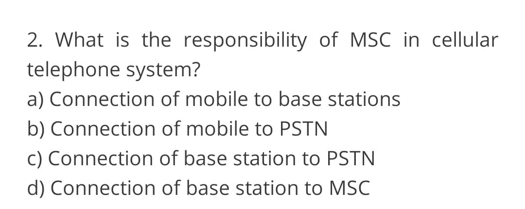 2. What is the responsibility of MSC in cellular
telephone system?
a) Connection of mobile to base stations
b) Connection of mobile to PSTN
c) Connection of base station to PSTN
d) Connection of base station to MSC
