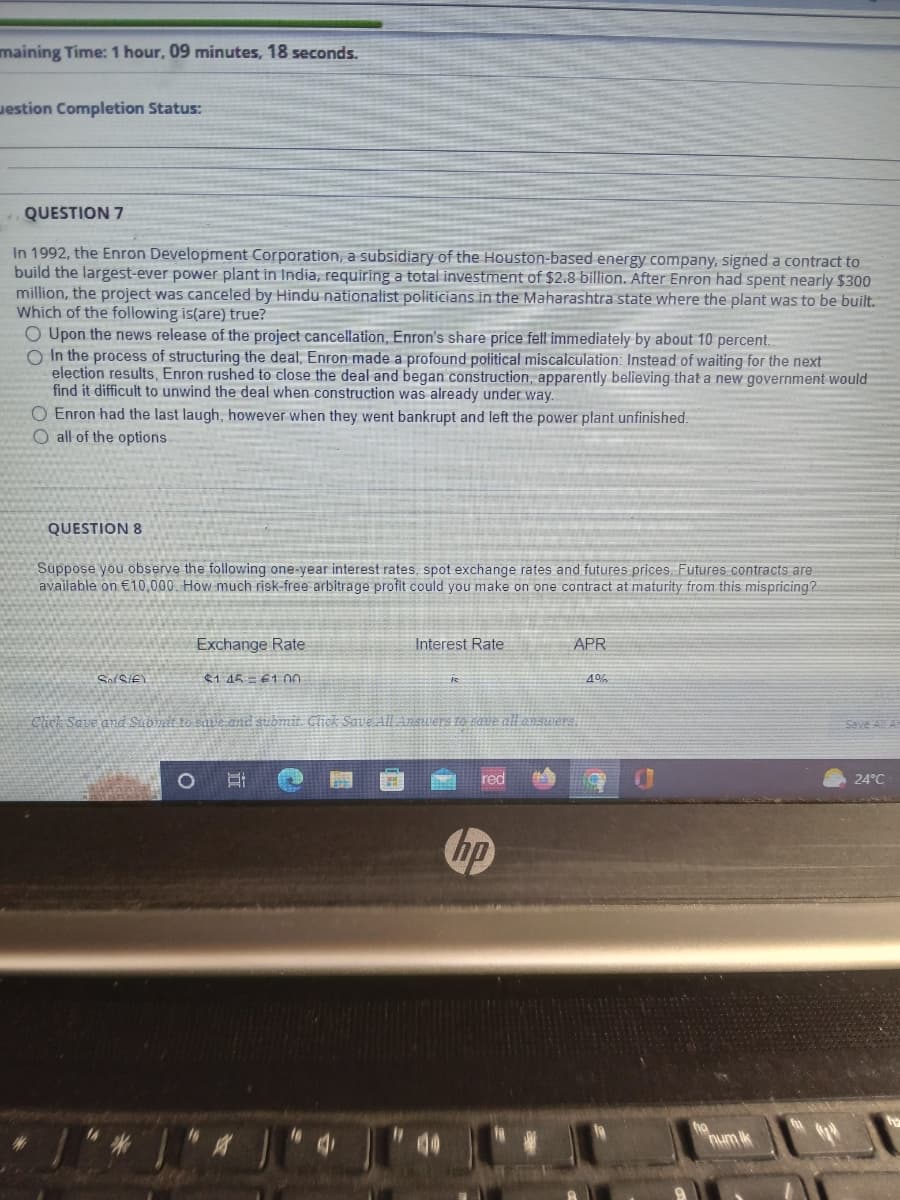 maining Time: 1 hour, 09 minutes, 18 seconds.
estion Completion Status:
QUESTION 7
In 1992, the Enron Development Corporation, a subsidiary of the Houston-based energy company, signed a contract to
build the largest-ever power plant in India, requiring a total investment of $2.8 billion. After Enron had spent nearly $300
million, the project was canceled by Hindu nationalist politicians in the Maharashtra state where the plant was to be built.
Which of the following is(are) true?
O Upon the news release of the project cancellation, Enron's share price fell immediately by about 10 percent.
O In the process of structuring the deal, Enron made a profound political miscalculation: Instead of waiting for the next
election results, Enron rushed to close the deal and began construction, apparently believing that a new government would
find it difficult to unwind the deal when construction was already under way.
O Enron had the last laugh, however when they went bankrupt and left the power plant unfinished.
O all of the options
QUESTION 8
Suppose you observe the following one-year interest rates, spot exchange rates and futures prices. Futures contracts are
available on €10,000. How much risk-free arbitrage profit could you make on one contract at maturity from this mispricing?
SofSif)
Exchange Rate
$145 61.00
Et
Interest Rate
Click Save and Submit to save and submit. Click Save All Answers to save all answers.
16
red
APR
hp
4%
hum ik
Save All A
24°C