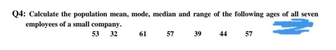 Q4: Calculate the population mean, mode, median and range of the following ages of all seven
employees of a small company.
53
32
61
57
39
44
57
