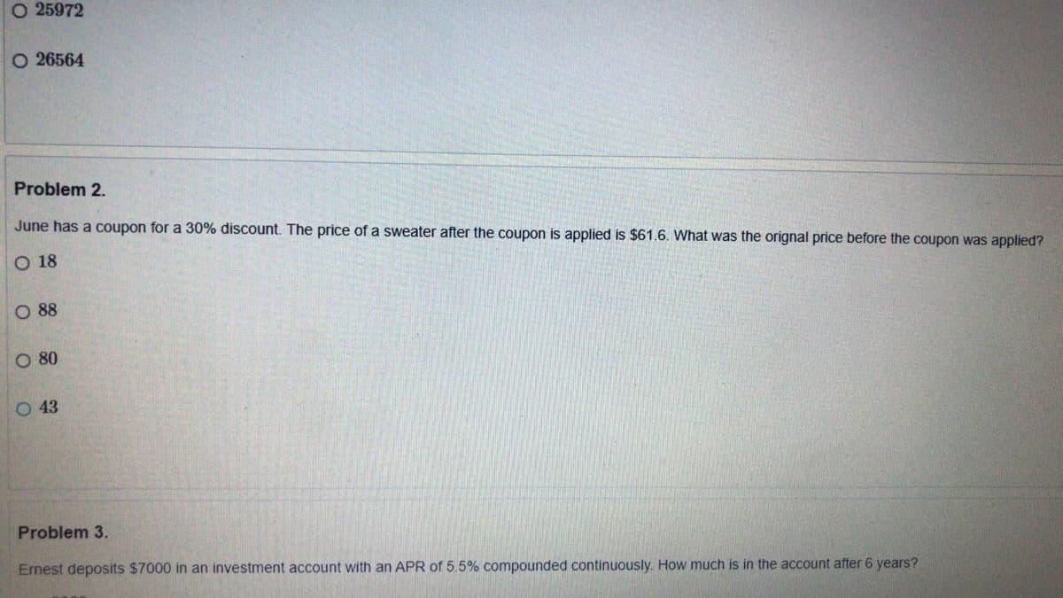 O 25972
O 26564
Problem 2.
June has a coupon for a 30% discount. The price of a sweater after the coupon is applied is $61.6. What was the orignal price before the coupon was applied?
O 18
O 88
O 80
O 43
Problem 3.
Ernest deposits $7000 in an investment account with an APR of 5.5% compounded continuously. How much is in the account after 6 years?
