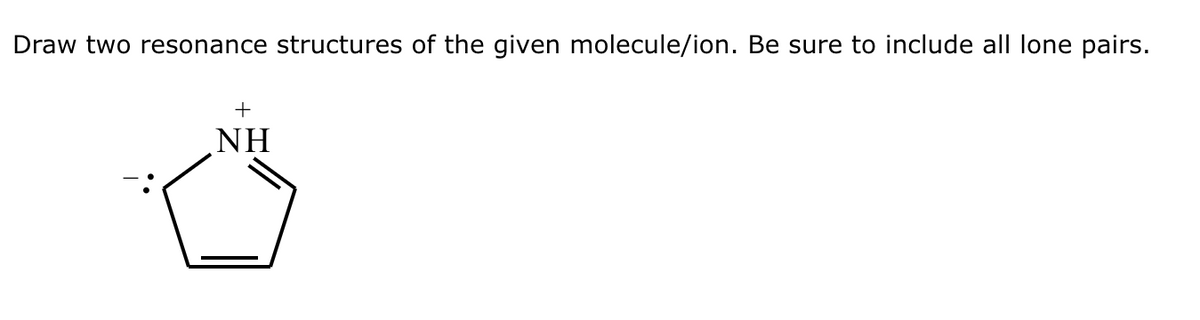 Draw two resonance structures of the given molecule/ion. Be sure to include all lone pairs.
+
NH