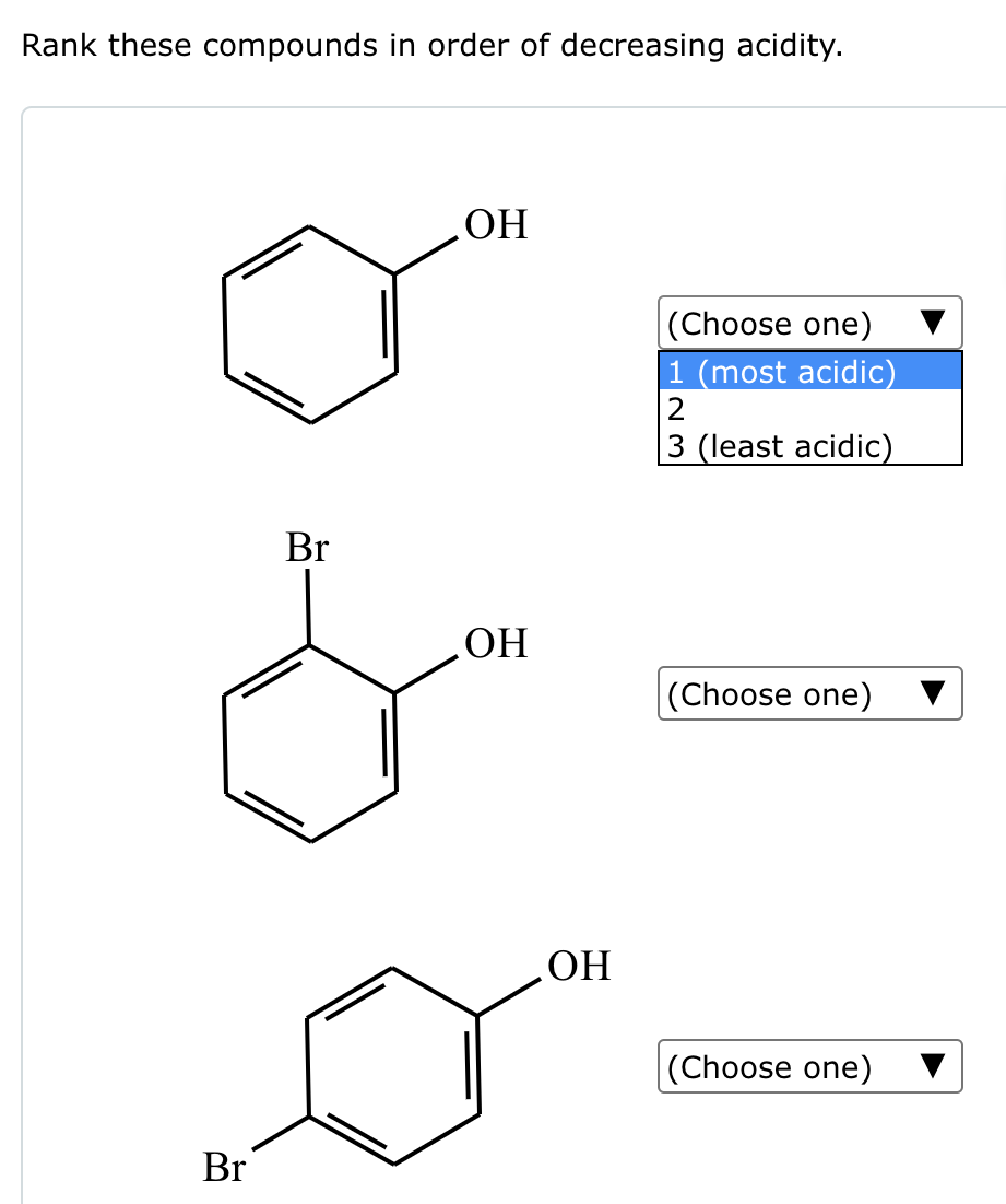 Rank these compounds in order of decreasing acidity.
Br
Br
OH
OH
OH
(Choose one)
1 (most acidic)
2
3 (least acidic)
(Choose one)
(Choose one)