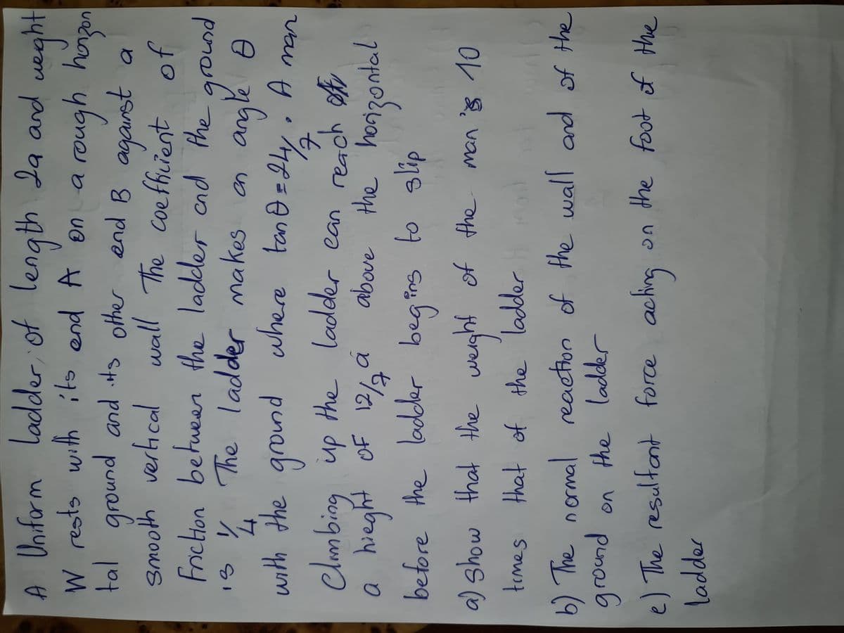 A ueght
Uniform
ladder of length la and
4
4
tal ground and other end B agarst
a rough hoen
UB
are
soyo C puo pune
The coeffiient
smooth verical wall of
Friction betu
is y
een ground
the ladder cnd the
4 The ladder makes an
vaym penab
Clmbing up the ladder ean reach
with the ground where tane=9y
4.
vau H
ofr
above the
you
hieght
OF
before the lodder begins to slip
Suy
a) show that the
werght of the man s 10
temes that of the ladder
b) The normal reaction of the wall and of the
puno
on the ladderr
e) The resulfant force acting
on the food of the.
ladder
