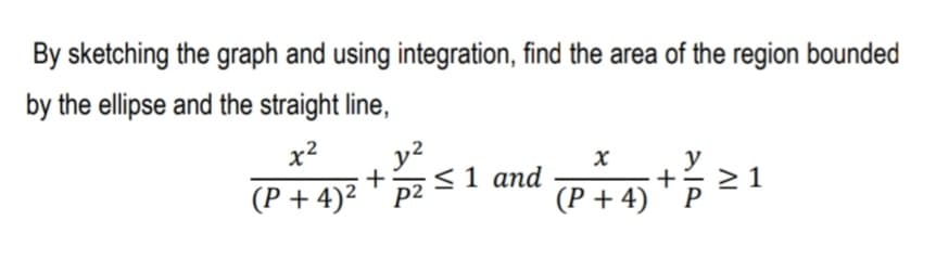 By sketching the graph and using integration, find the area of the region bounded
by the ellipse and the straight line,
x2
y?
y
(P + 4)² + p2 <1 and
(P + 4)
P
