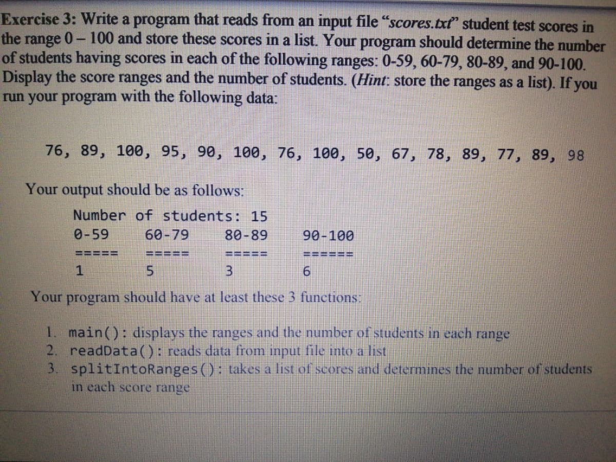 Exercise 3: Write a program that reads from an input file "scores.txt" student test scores in
the range 0- 100 and store these scores in a list. Your program should determine the number
of students having scores in each of the following ranges: 0-59, 60-79, 80-89, and 90-100.
Display the score ranges and the number of students. (Hint store the ranges as a list). If you
run your program with the following data:
76, 89, 100, 95, 90, 100, 76, 100, 50, 67, 78, 89, 77, 89, 98
Your output should be as follows
Number of students: 15
60-79
0-59
80-89
90-100
====E
==:
1.
5.
3.
9.
Your program should have at least these 3 functions:
1. main(): dısplays the ranges and the number of students in each range
2. readData((): reads data from input file mto a hst
3. splitIntoRanges(): takes a list of seores and determınes the number of students
in each score range
