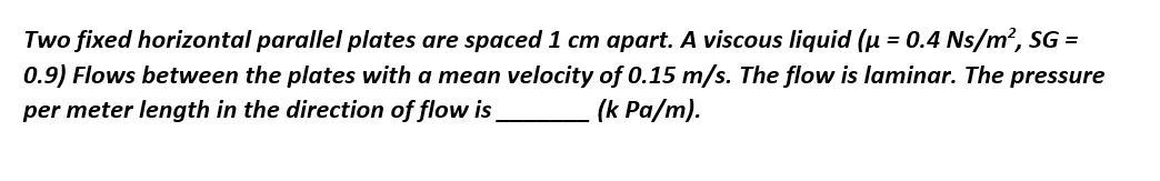 Two fixed horizontal parallel plates are spaced 1 cm apart. A viscous liquid (μ = 0.4 Ns/m², SG =
0.9) Flows between the plates with a mean velocity of 0.15 m/s. The flow is laminar. The pressure
per meter length in the direction of flow is
(k Pa/m).