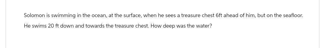 Solomon is swimming in the ocean, at the surface, when he sees a treasure chest 6ft ahead of him, but on the seafloor.
He swims 20 ft down and towards the treasure chest. How deep was the water?