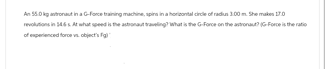 An 55.0 kg astronaut in a G-Force training machine, spins in a horizontal circle of radius 3.00 m. She makes 17.0
revolutions in 14.6 s. At what speed is the astronaut traveling? What is the G-Force on the astronaut? (G-Force is the ratio
of experienced force vs. object's Fg)!