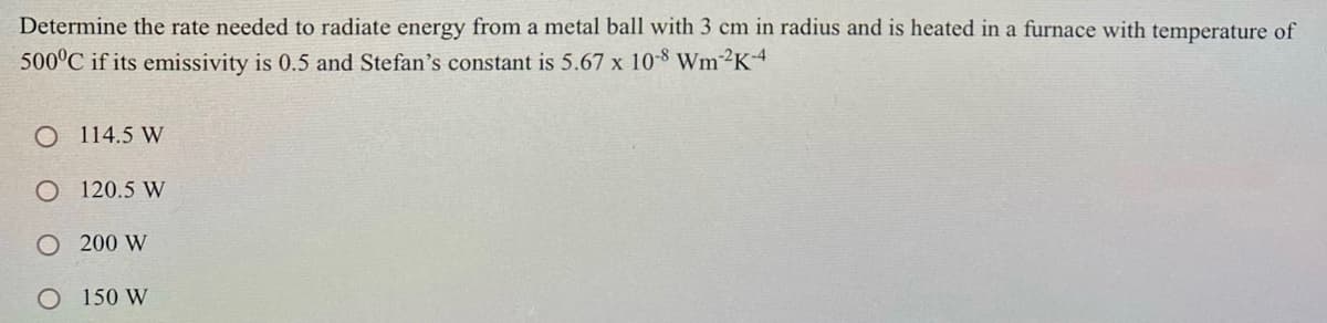 Determine the rate needed to radiate energy from a metal ball with 3 cm in radius and is heated in a furnace with temperature of
500°C if its emissivity is 0.5 and Stefan's constant is 5.67 x 10-8 WM²K4
O 114.5 W
O 120.5 W
O 200 W
150 W
