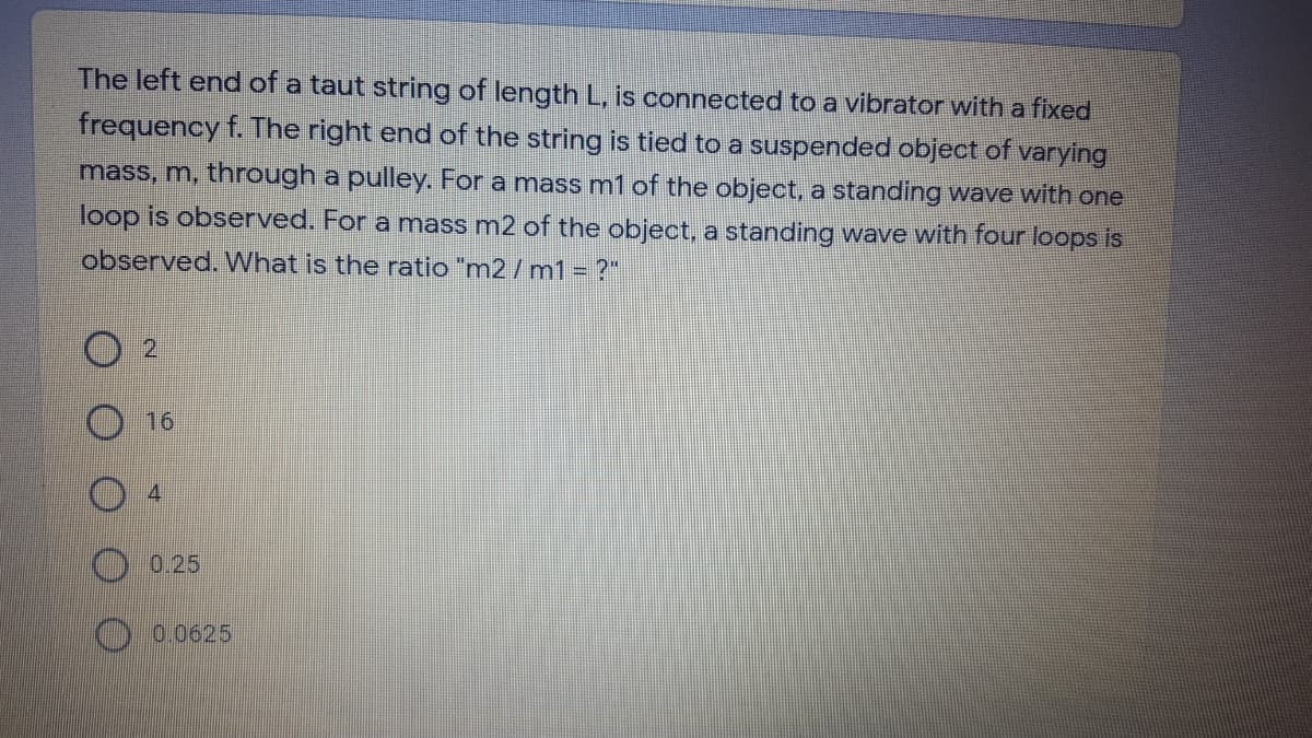 The left end of a taut string of length L, is connected to a vibrator with a fixed
frequency f. The right end of the string is tied to a suspended object of varying
mass, m, through a pulley. For a mass m1 of the object, a standing wave with one
loop is observed. For a mass m2 of the object, a standing wave with four loops is
observed. What is the ratio "m2/ m1= ?"
2
16
0.25
0.0625
