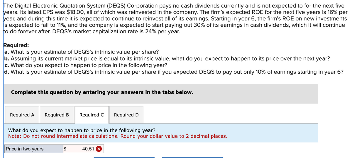 The Digital Electronic Quotation System (DEQS) Corporation pays no cash dividends currently and is not expected to for the next five
years. Its latest EPS was $18.00, all of which was reinvested in the company. The firm's expected ROE for the next five years is 16% per
year, and during this time it is expected to continue to reinvest all of its earnings. Starting in year 6, the firm's ROE on new investments
is expected to fall to 11%, and the company is expected to start paying out 30% of its earnings in cash dividends, which it will continue
to do forever after. DEQS's market capitalization rate is 24% per year.
Required:
a. What is your estimate of DEQS's intrinsic value per share?
b. Assuming its current market price is equal to its intrinsic value, what do you expect to happen to its price over the next year?
c. What do you expect to happen to price in the following year?
d. What is your estimate of DEQS's intrinsic value per share if you expected DEQS to pay out only 10% of earnings starting in year 6?
Complete this question by entering your answers in the tabs below.
Required A
Required B Required C Required D
What do you expect to happen to price in the following year?
Note: Do not round intermediate calculations. Round your dollar value to 2 decimal places.
Price in two years
$
40.51 X