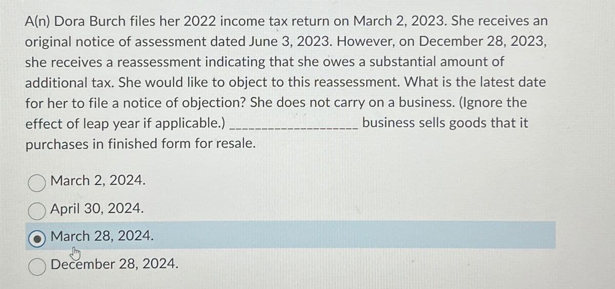 A(n) Dora Burch files her 2022 income tax return on March 2, 2023. She receives an
original notice of assessment dated June 3, 2023. However, on December 28, 2023,
she receives a reassessment indicating that she owes a substantial amount of
additional tax. She would like to object to this reassessment. What is the latest date
for her to file a notice of objection? She does not carry on a business. (Ignore the
business sells goods that it
effect of leap year if applicable.)
purchases in finished form for resale.
March 2, 2024.
April 30, 2024.
March 28, 2024.
Shy
December 28, 2024.