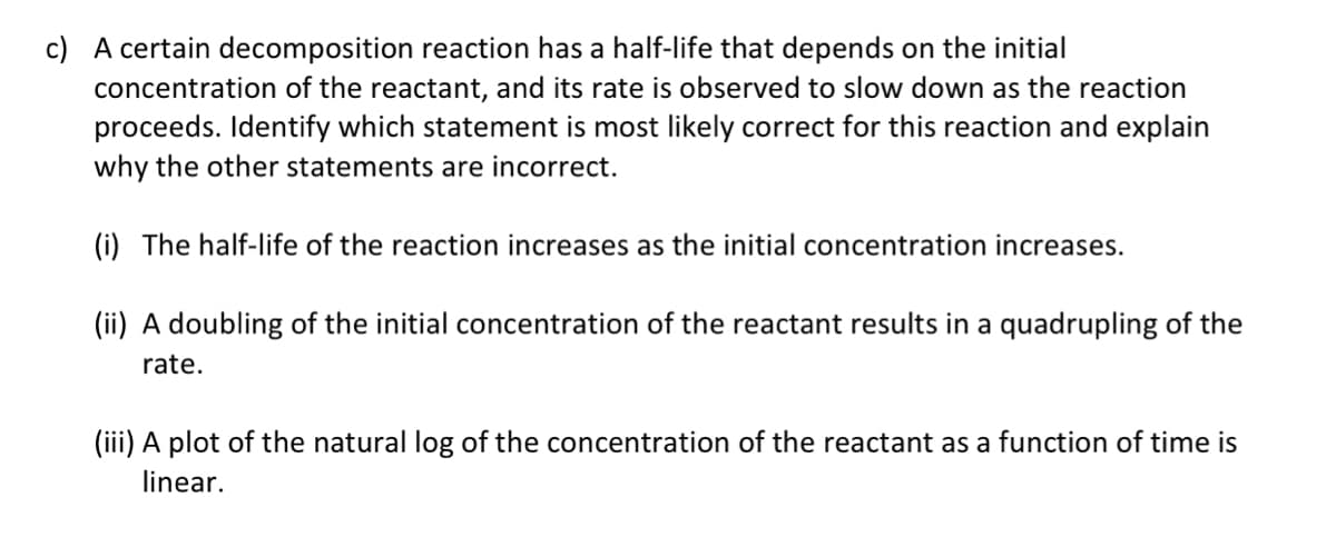 c) A certain decomposition reaction has a half-life that depends on the initial
concentration of the reactant, and its rate is observed to slow down as the reaction
proceeds. Identify which statement is most likely correct for this reaction and explain
why the other statements are incorrect.
(i) The half-life of the reaction increases as the initial concentration increases.
(ii) A doubling of the initial concentration of the reactant results in a quadrupling of the
rate.
(iii) A plot of the natural log of the concentration of the reactant as a function of time is
linear.

