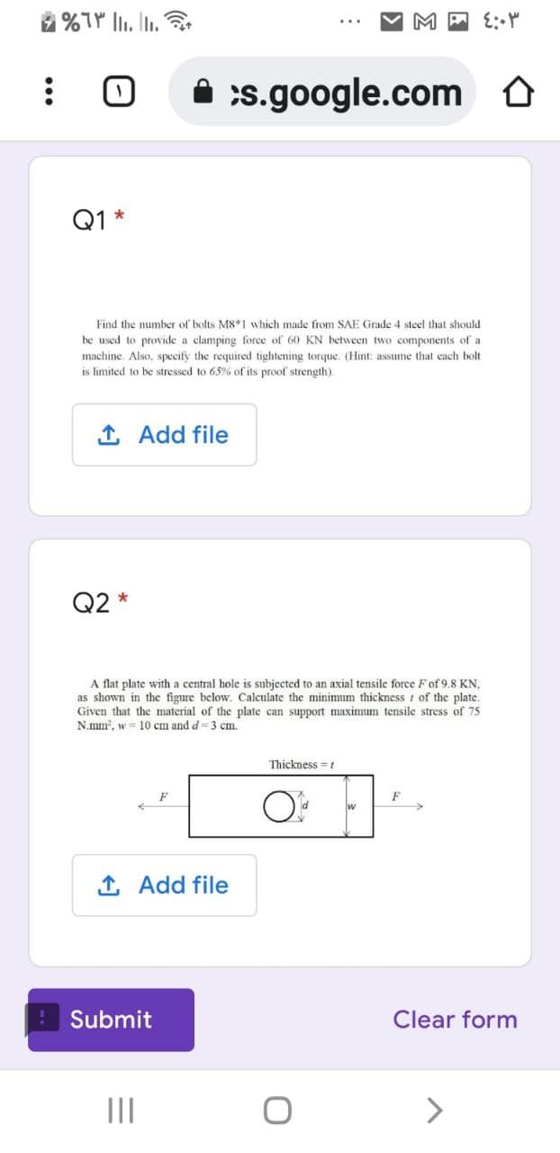 M P 1: Y
A :s.google.com
Q1 *
Find the number of bolts M8 1 which made from SAE Grade 4 steel that should
be used to provide a clamping force of 60 KN between two components of a
machine. Also, specify the required tightening torque. (Hint: assume that cach bolt
is limited to be stressed to 65% of its proof strength).
1 Add file
Q2 *
A flat plate with a central hole is subjected to an axial tensile force F of 9.8 KN,
as shown in the figure below. Calculate the minimum thickness t of the plate.
Given that the material of the plate can support maximum tensile stress of 75
N.mm, w = 10 cm and d = 3 cm.
Thickness =t
F
1 Add file
Submit
Clear form
II
<>
