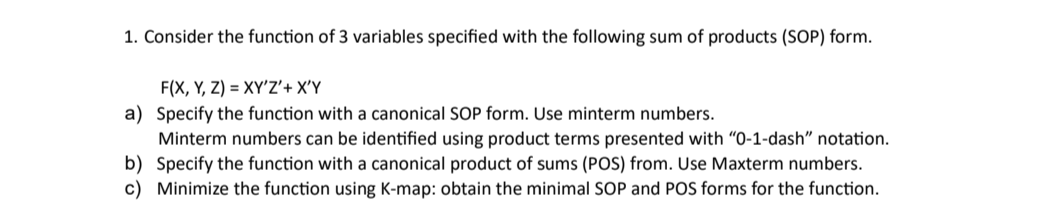 1. Consider the function of 3 variables specified with the following sum of products (SOP) form.
F(X, Y, Z) = XY'Z'+ X'Y
a) Specify the function with a canonical SOP form. Use minterm numbers.
Minterm numbers can be identified using product terms presented with "0-1-dash" notation.
b) Specify the function with a canonical product of sums (POS) from. Use Maxterm numbers.
c) Minimize the function using K-map: obtain the minimal SOP and POS forms for the function.