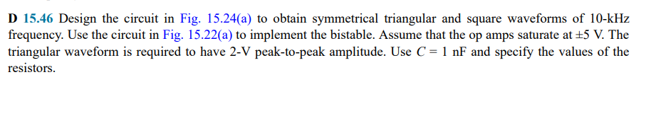 D 15.46 Design the circuit in Fig. 15.24(a) to obtain symmetrical triangular and square waveforms of 10-kHz
frequency. Use the circuit in Fig. 15.22(a) to implement the bistable. Assume that the op amps saturate at +5 V. The
triangular waveform is required to have 2-V peak-to-peak amplitude. Use C = 1 nF and specify the values of the
resistors.