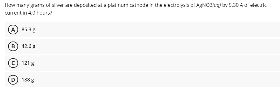 How many grams of silver are deposited at a platinum cathode in the electrolysis of AgNO3(aq) by 5.30 A of electric
current in 4.0 hours?
(A 85.3 g
B 42.6 g
c) 121 g
D) 188 g
