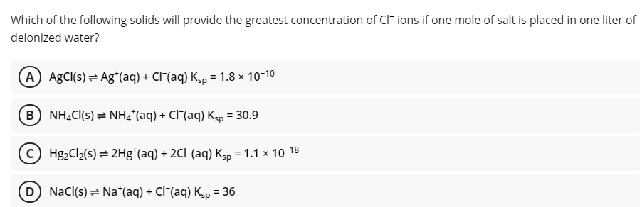 Which of the following solids will provide the greatest concentration of CI- ions if one mole of salt is placed in one liter of
deionized water?
A AgCl(s) = Ag*(aq) + Cl"(aq) Ksp = 1.8 × 10-10
B) NHẠC(s) = NH4*(aq) + Cl¯(aq) Ksp = 30.9
C Hg2Cl2(s) = 2Hg*(aq) + 2CI¯(aq) Ksp = 1.1 x 10-18
(D) NaCl(s) = Na*(aq) + Cl (aq) Ksp = 36
