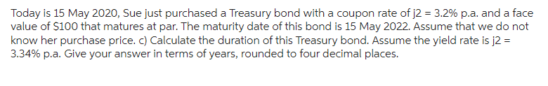 Today is 15 May 2020, Sue just purchased a Treasury bond with a coupon rate of j2 = 3.2% p.a. and a face
value of $100 that matures at par. The maturity date of this bond is 15 May 2022. Assume that we do not
know her purchase price. c) Calculate the duration of this Treasury bond. Assume the yield rate is j2 =
3.34% p.a. Give your answer in terms of years, rounded to four decimal places.