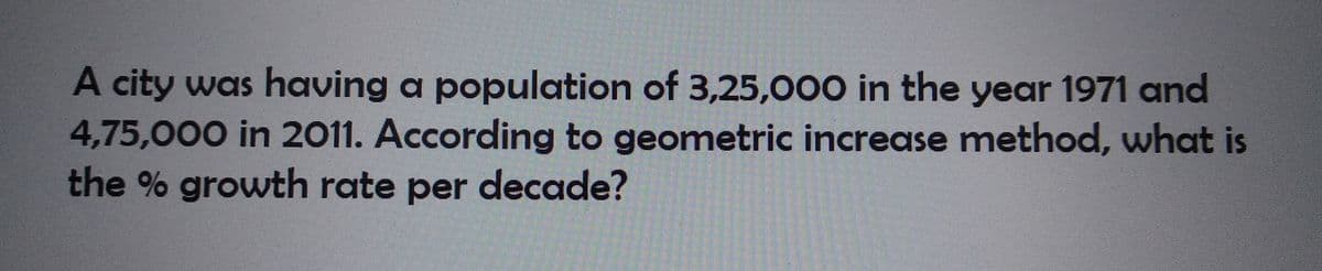 A city was having a population of 3,25,000 in the year 1971 and
4,75,000 in 2011. According to geometric increase method, what is
the % growth rate per decade?