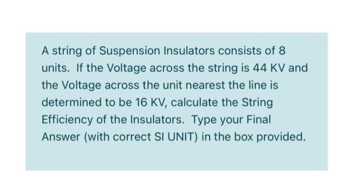 A string of Suspension Insulators consists of 8
units. If the Voltage across the string is 44 KV and
the Voltage across the unit nearest the line is
determined to be 16 KV, calculate the String
Efficiency of the Insulators. Type your Final
Answer (with correct SI UNIT) in the box provided.