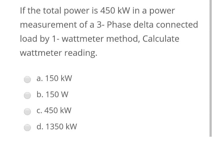 If the total power is 450 kW in a power
measurement of a 3- Phase delta connected
load by 1- wattmeter method, Calculate
wattmeter reading.
a. 150 kW
b. 150 W
c. 450 kW
d. 1350 kW