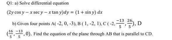 Q1: a) Solve differential equation
(2y cos y - x sec y - x tan y)dy = (1 + sin y) dx
26
b) Given four points A(-2, 0, -3), B (1, -2, 1), C (-2, -³,25), D
16 -13
5
², 0). Find the equation of the plane through AB that is parallel to CD.