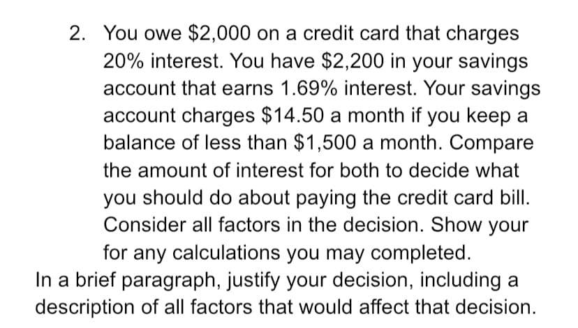 2. You owe $2,000 on a credit card that charges
20% interest. You have $2,200 in your savings
account that earns 1.69% interest. Your savings
account charges $14.50 a month if you keep a
balance of less than $1,500 a month. Compare
the amount of interest for both to decide what
you should do about paying the credit card bill.
Consider all factors in the decision. Show your
for any calculations you may completed.
In a brief paragraph, justify your decision, including a
description of all factors that would affect that decision.