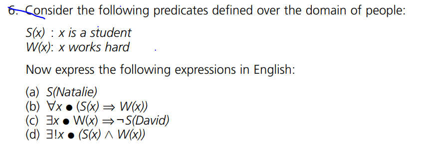 6. Consider the following predicates defined over the domain of people:
S(x) x is a student
W(x): x works hard
Now express the following expressions in English:
(a) S(Natalie)
(b) Vx. (S(x) ⇒ W(x))
(c) Ex W(x) ⇒¬S(David)
(d) 3!x (S(x)^ W(x))