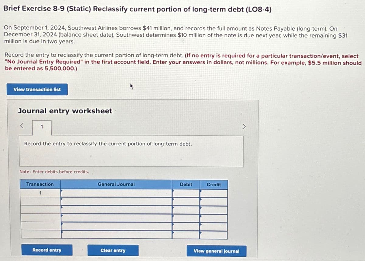 Brief Exercise 8-9 (Static) Reclassify current portion of long-term debt (LO8-4)
On September 1, 2024, Southwest Airlines borrows $41 million, and records the full amount as Notes Payable (long-term). On
December 31, 2024 (balance sheet date), Southwest determines $10 million of the note is due next year, while the remaining $31
million is due in two years.
Record the entry to reclassify the current portion of long-term debt. (If no entry is required for a particular transaction/event, select
"No Journal Entry Required" in the first account field. Enter your answers in dollars, not millions. For example, $5.5 million should
be entered as 5,500,000.)
View transaction list
Journal entry worksheet
1
Record the entry to reclassify the current portion of long-term debt.
Note: Enter debits before credits.
Transaction
1
General Journal
Debit
Credit
Record entry
Clear entry
View general journal