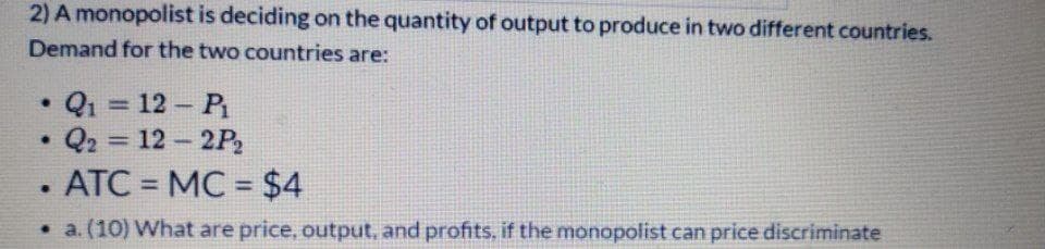 2) A monopolist is deciding on the quantity of output to produce in two different countries.
Demand for the two countries are:
Q1 = 12- P
• Q2 = 12 2P
ATC = MC = $4
%3D
%3D
%3D
%3D
• a. (10) What are price, output, and profits, if the monopolist can price discriminate
