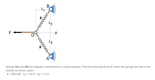 B
4.
A
Springs OA and OB are originally unstretched in a vertical position. Find the horizontal force, F., when the springs are held in the
position as shown, given:
k = 550 lb/ft, L1 = 0.6 ft, L2 = 1.3 t
wwww
www
