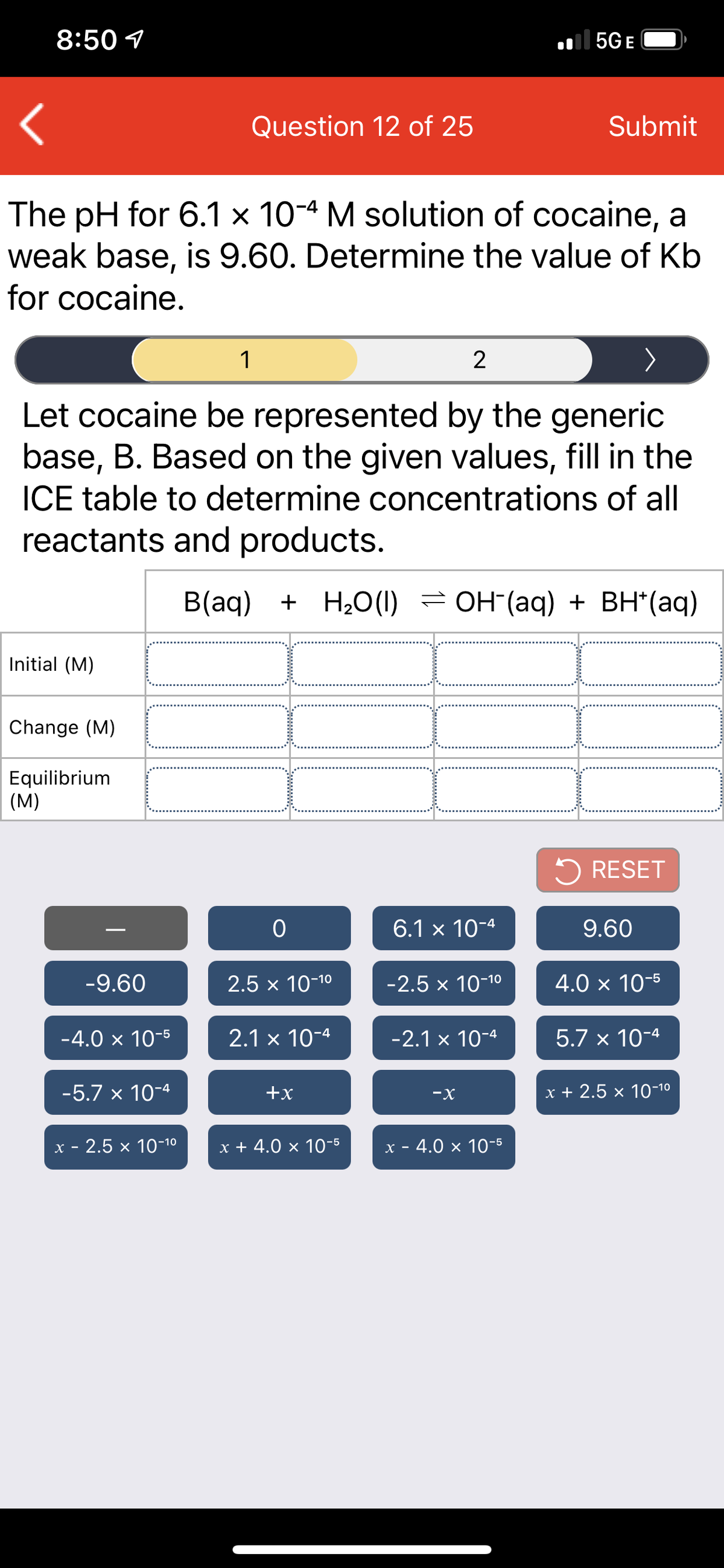 8:50 1
| 5G E
Question 12 of 25
Submit
The pH for 6.1 x 10-4 M solution of cocaine, a
weak base, is 9.60. Determine the value of Kb
for cocaine.
1
2
Let cocaine be represented by the generic
base, B. Based on the given values, fill in the
ICE table to determine concentrations of all
reactants and products.
B(aq) + H2O (1) = OH (aq) + BH*(aq)
Initial (M)
Change (M)
Equilibrium
(M)
5 RESET
6.1 x 10-4
9.60
-9.60
2.5 x 10-10
-2.5 x 10-10
4.0 × 10-5
-4.0 x 10-5
2.1 × 10-4
-2.1 x 10-4
5.7 x 10-4
-5.7 x 10-4
+x
-X
x + 2.5 x 10-10
х - 2.5 х 10-10
x + 4.0 × 10-5
x - 4.0 x 10-5
