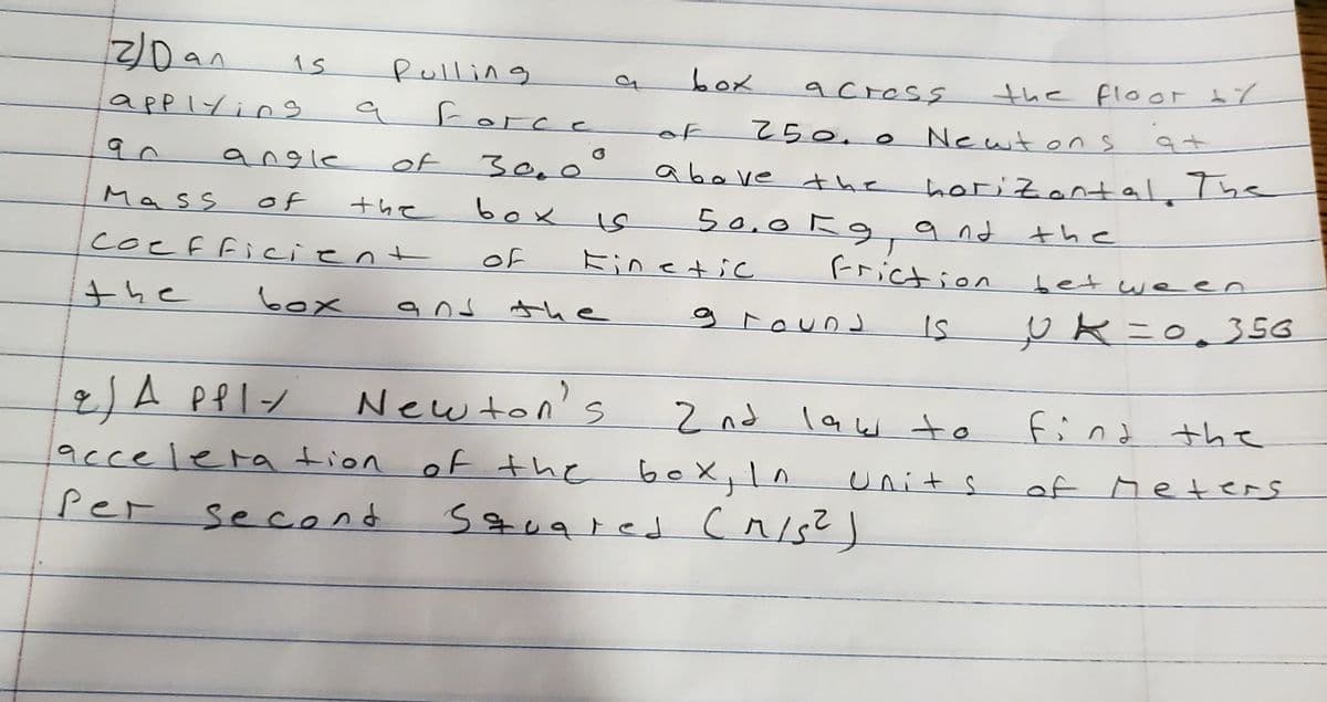 2/Dan
Pulling
box
a cress
the floor 17
applyin
a force
250.0
Newtons
of
angle
of 3e, o °
above the
herizantal. The
Mass
of
box
50,0kg,a nd
Friction
the
the
coefficient
of
Einetic
between
the
box
and the
g
下ound
New ton's
2JA PPIン
acce lera tion of the boX
2 nd law to
find
the
units
of Meters
Per
second
