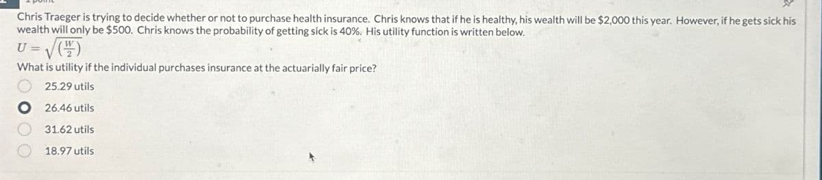 Chris Traeger is trying to decide whether or not to purchase health insurance. Chris knows that if he is healthy, his wealth will be $2,000 this year. However, if he gets sick his
wealth will only be $500. Chris knows the probability of getting sick is 40%. His utility function is written below.
U = (2)
What is utility if the individual purchases insurance at the actuarially fair price?
25.29 utils
26.46 utils
31.62 utils
18.97 utils