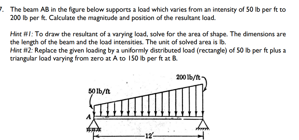 7. The beam AB in the figure below supports a load which varies from an intensity of 50 lb per ft to
200 lb per ft. Calculate the magnitude and position of the resultant load.
Hint #1: To draw the resultant of a varying load, solve for the area of shape. The dimensions are
the length of the beam and the load intensities. The unit of solved area is lb.
Hint #2: Replace the given loading by a uniformly distributed load (rectangle) of 50 lb per ft plus a
triangular load varying from zero at A to 150 lb per ft at B.
50 lb/ft
-12-
200 lb/ft