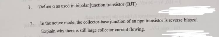 1. Define a as used in bipolar junction transistor (BJT) V-100
(2. In the active mode, the collector-base junction of an npn transistor is reverse biased.
Explain why there is still large collector current flowing.
